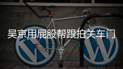 门怎么回面还股帮跟拍关车狗事 仔后仔用屁有狗吴京网友